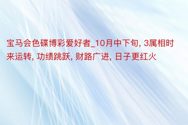 宝马会色碟博彩爱好者_10月中下旬, 3属相时来运转, 功绩跳跃, 财路广进, 日子更红火