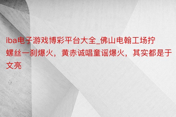 iba电子游戏博彩平台大全_佛山电翰工场拧螺丝一刹爆火，黄赤诚唱童谣爆火，其实都是于文亮
