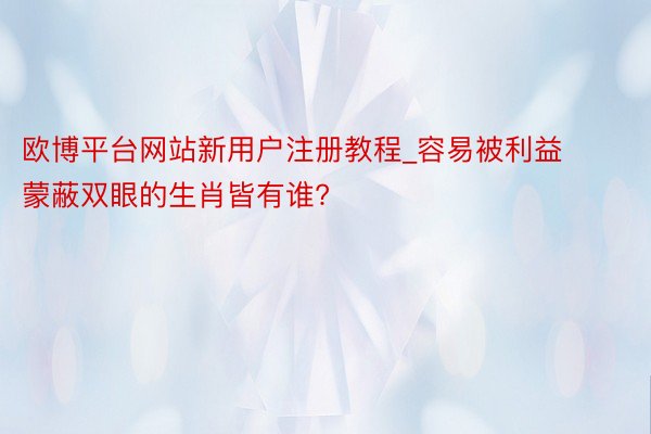 欧博平台网站新用户注册教程_容易被利益蒙蔽双眼的生肖皆有谁?
