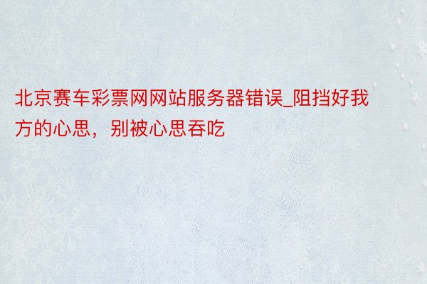北京赛车彩票网网站服务器错误_阻挡好我方的心思，别被心思吞吃