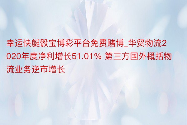 幸运快艇骰宝博彩平台免费赌博_华贸物流2020年度净利增长51.01% 第三方国外概括物流业务逆市增长