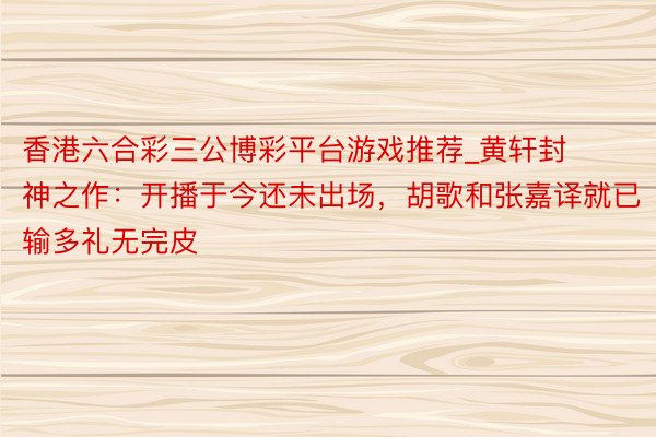 香港六合彩三公博彩平台游戏推荐_黄轩封神之作：开播于今还未出场，胡歌和张嘉译就已输多礼无完皮