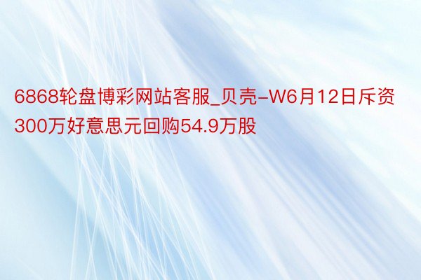 6868轮盘博彩网站客服_贝壳-W6月12日斥资300万好意思元回购54.9万股