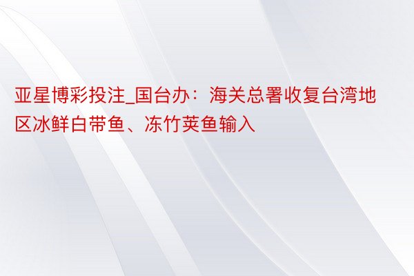 亚星博彩投注_国台办：海关总署收复台湾地区冰鲜白带鱼、冻竹荚鱼输入