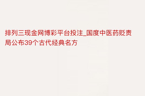 排列三现金网博彩平台投注_国度中医药贬责局公布39个古代经典名方