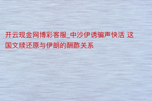 开云现金网博彩客服_中沙伊诱骗声快活 这国文牍还原与伊朗的酬酢关系