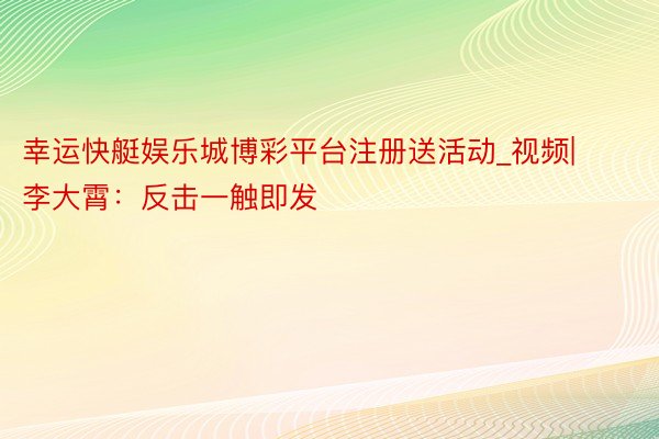 幸运快艇娱乐城博彩平台注册送活动_视频|李大霄：反击一触即发