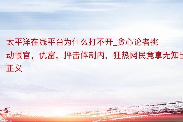太平洋在线平台为什么打不开_贪心论者挑动恨官，仇富，抨击体制内，狂热网民竟拿无知当正义