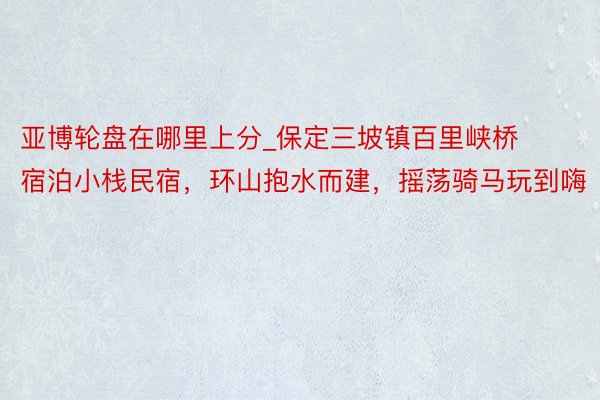 亚博轮盘在哪里上分_保定三坡镇百里峡桥宿泊小栈民宿，环山抱水而建，摇荡骑马玩到嗨
